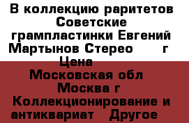 В коллекцию раритетов Советские грампластинки Евгений Мартынов Стерео 1978 г. › Цена ­ 599 - Московская обл., Москва г. Коллекционирование и антиквариат » Другое   